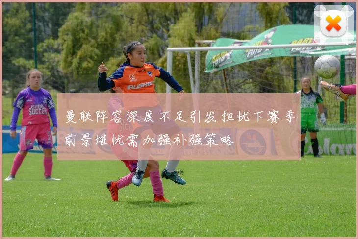 曼联阵容深度不足引发担忧下赛季前景堪忧需加强补强策略