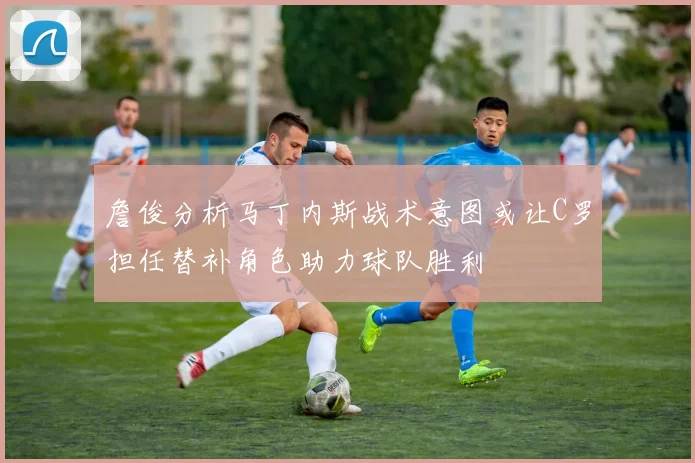 詹俊分析马丁内斯战术意图或让C罗担任替补角色助力球队胜利