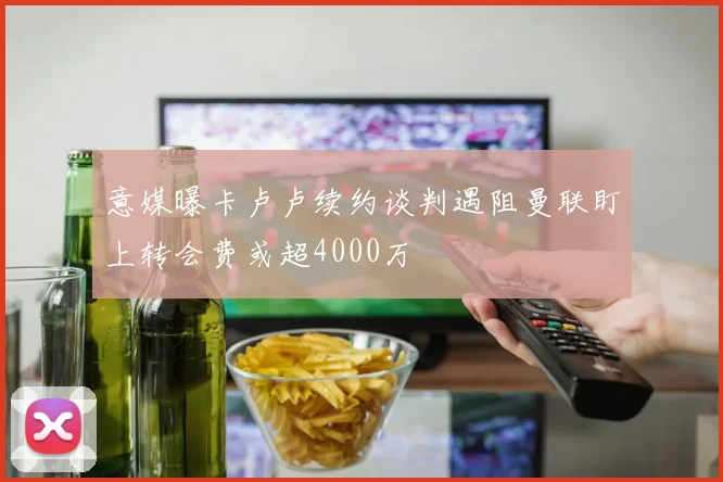 意媒曝卡卢卢续约谈判遇阻曼联盯上转会费或超4000万