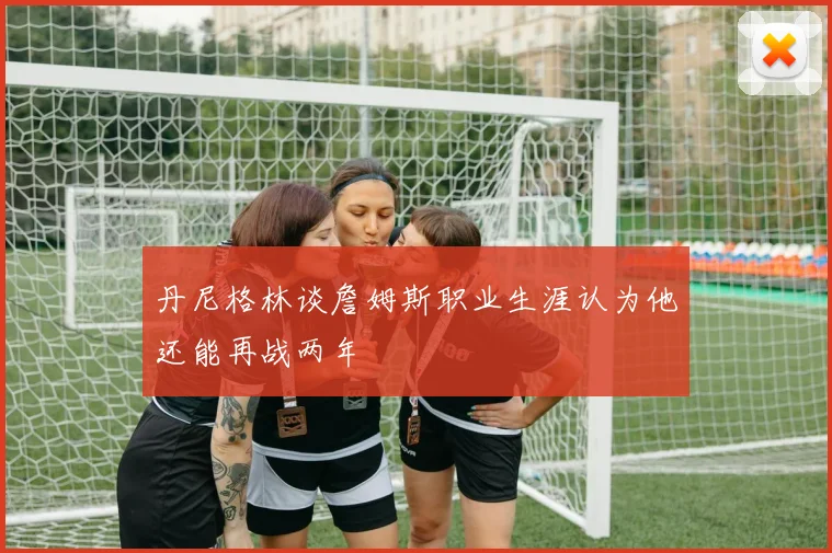 丹尼格林谈詹姆斯职业生涯认为他还能再战两年