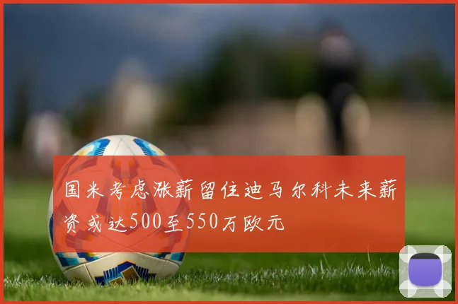 国米考虑涨薪留住迪马尔科未来薪资或达500至550万欧元