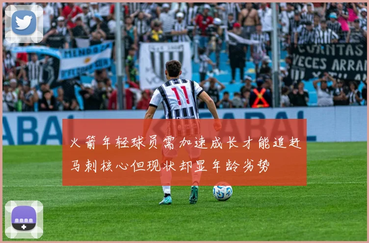 火箭年轻球员需加速成长才能追赶马刺核心但现状却显年龄劣势