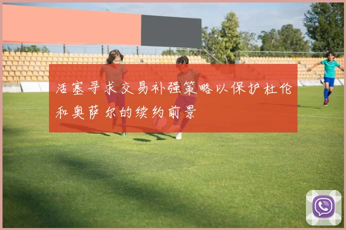 活塞寻求交易补强策略以保护杜伦和奥萨尔的续约前景