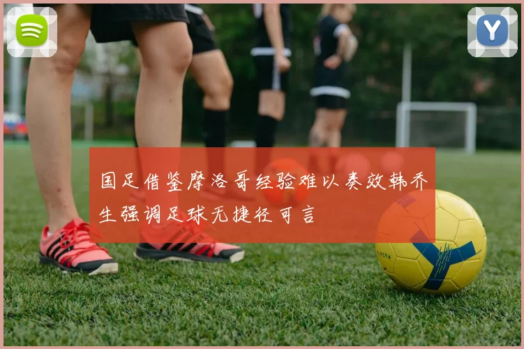 国足借鉴摩洛哥经验难以奏效韩乔生强调足球无捷径可言
