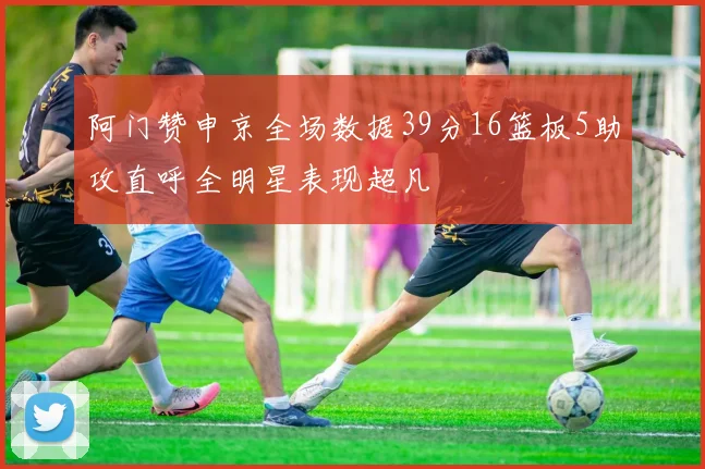 阿门赞申京全场数据39分16篮板5助攻直呼全明星表现超凡