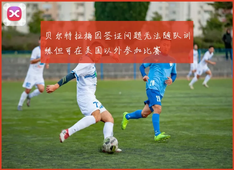 贝尔特拉梅因签证问题无法随队训练但可在美国以外参加比赛