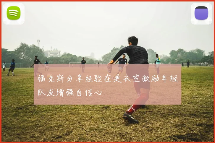 福克斯分享经验在更衣室激励年轻队友增强自信心