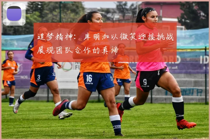 追梦精神：库明加以微笑迎接挑战展现团队合作的真谛