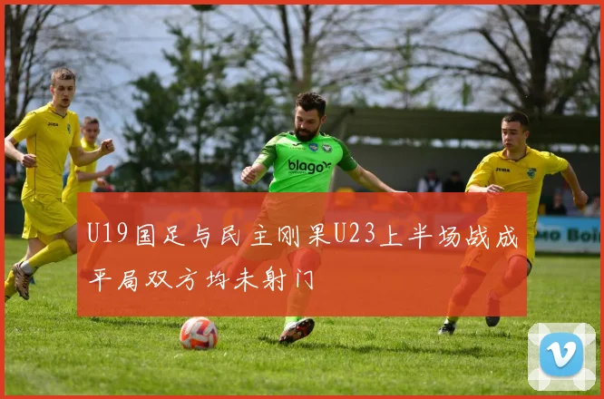 U19国足与民主刚果U23上半场战成平局双方均未射门