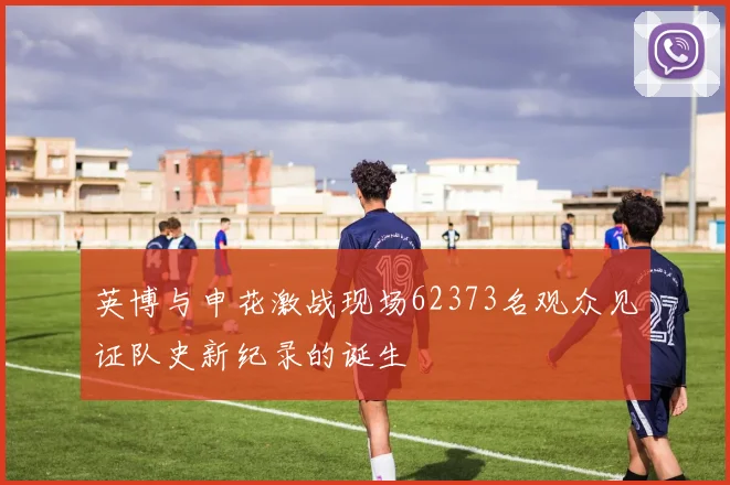 英博与申花激战现场62373名观众见证队史新纪录的诞生