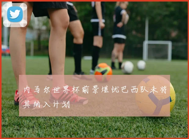 内马尔世界杯前景堪忧巴西队未将其纳入计划