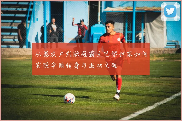 从暴发户到欧冠霸主巴黎世家如何实现华丽转身与成功之路